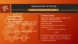 Measurement of Tonicity
Class II Method
White Vincent Method
involve the addition of water to the drugs
to make an isotonic solution, followed by
the addition of an isotonic or isotonic-
buffered.
Diluting vehicle to bring the solution to the
final volume.
V = w × E × 111.1
Methods of Adjusting Tonicity and pH
Problem Solving:
Make the following solution isotonic with
respect to an ideal membrane:
Phenacaine Hydrochloride 0.06 g
Boric Acid 0.30 g
Sterilized Distilled Water, enough to make 100 mL.
Based again on the table:
V = [(0.06×0.20)+(0.3×0.50)]×111.1
V = 18mL
The drugs are mixed with water to make 18 mL of
an isotonic solution, and the preparation is
brought to a volume of 100 mL by adding an
isotonic diluting solution.
 