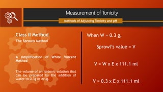 Measurement of Tonicity
Class II Method
The Sprowls Method
A simplification of White Vincent
Method
The volume of an isotonic solution that
can be prepared by the addition of
water to 0.3g of drug.
Methods of Adjusting Tonicity and pH
When W = 0.3 g,
Sprowl’s value = V
V = W x E x 111.1 ml
V = 0.3 x E x 111.1 ml
 