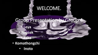 WELCOME.
Group Presentation by Group 4
• Leya
• Nejoak
• Zaka
• Komathongchi
• Inoto
 