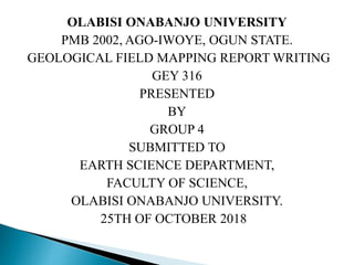 OLABISI ONABANJO UNIVERSITY
PMB 2002, AGO-IWOYE, OGUN STATE.
GEOLOGICAL FIELD MAPPING REPORT WRITING
GEY 316
PRESENTED
BY
GROUP 4
SUBMITTED TO
EARTH SCIENCE DEPARTMENT,
FACULTY OF SCIENCE,
OLABISI ONABANJO UNIVERSITY.
25TH OF OCTOBER 2018
 