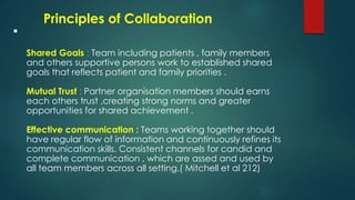 
Shared Goals : Team including patients , family members
and others supportive persons work to established shared
goals that reflects patient and family priorities .
Mutual Trust : Partner organisation members should earns
each others trust ,creating strong norms and greater
opportunities for shared achievement .
Effective communication : Teams working together should
have regular flow of information and continuously refines its
communication skills. Consistent channels for candid and
complete communication , which are assed and used by
all team members across all setting.( Mitchell et al 212)
Principles of Collaboration
 
