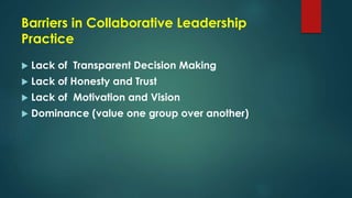 Barriers in Collaborative Leadership
Practice
 Lack of Transparent Decision Making
 Lack of Honesty and Trust
 Lack of Motivation and Vision
 Dominance (value one group over another)
 