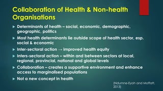 Collaboration of Health & Non-health
Organisations
 Determinants of health – social, economic, demographic,
geographic, politics
 Most health determinants lie outside scope of health sector, esp.
social & economic
 Inter-sectoral action → improved health equity
 Inters-sectoral action – within and between sectors at local,
regional, provincial, national and global levels
 Collaboration – creates a supportive environment and enhance
access to marginalised populations
 Not a new concept in health
(Ndumne-Eyoh and Moffatt,
2013)
 