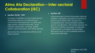 Alma Ata Declaration – Inter-sectoral
Collaboration (ISC)
 Section VII (4) - PHC
- involves, in addition to the health sector,
all related aspects of national and
community development, in particular,
agriculture, animal husbandry, food,
industry, education, housing, public
works, communication and other sectors,
- demands the coordinated efforts of all
these sectors
 Section VIII
- All government should formulate national
policies, strategies and plans of action to
launch and sustain PHC as part of a
comprehensive national health system
and in coordination with others sectors. To
this end, it will be necessary to exercise
political will, to mobilise the countries
resources and to use available external
resources rationally.
(Adeleye and Ofili,
2010)
 