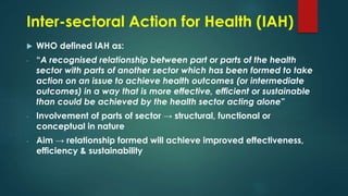 Inter-sectoral Action for Health (IAH)
 WHO defined IAH as:
- “A recognised relationship between part or parts of the health
sector with parts of another sector which has been formed to take
action on an issue to achieve health outcomes (or intermediate
outcomes) in a way that is more effective, efficient or sustainable
than could be achieved by the health sector acting alone”
- Involvement of parts of sector → structural, functional or
conceptual in nature
- Aim → relationship formed will achieve improved effectiveness,
efficiency & sustainability
 
