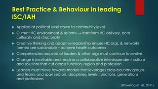 Best Practice & Behaviour in leading
ISC/IAH
 Applied at political level down to community level
 Current HC environment & reforms → transform HC delivery, both
culturally and structurally
 Creative thinking and adaptive leadership ensure HC orgs. & networks
formed are sustainable – achieve health outcomes
 Competencies required of leaders & other orgs must continue to evolve
 Change is inevitable and requires a collaborative interdependent culture
and solutions that cut across function, region and profession
 Leaders must move towards models that leverages cross-boundry groups
and teams and span sectors, disciplines, levels, functions, generations
and professions
(Browning et. al., 2011)
 