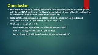 Conclusion
 Effective collaboration among health and non-health organisations in the public,
private and NGO sector can positively impact determinants of health and lead to
achievement of health outcomes especially in PHC
 Collaborative leadership is essential in setting the direction for the desired
outcomes and the mobilisation of required resources
 Challenge - neglect of ISC:
o non-health PHC strategies, out of health sector control
o PHC not an agenda for non-health sectors
o Lack of practical initiatives from health sector towards ISC
 