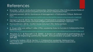 References
 Brownlee, T, (2014). Multicultural Collaboration. Retrieved from: http://ctb.ku.edu/en/table-of-
contents/culture/cultural-competence/multicultural-collaboration/main
 Holmes& Leonard, (2010). Dominance of Management: A Participatory Critique. Retrieved
from:
http://site.ebrary.com.libraryproxy.griffith.edu.au/lib/griffith/detail.action?docID=10400549
 George N. Root III, (2015). The Advantages of Participative Leadership. Retrieved from:
http://smallbusiness.chron.com/advantages-participative-leadership-17629.html
 Thomas-Kilmann, (2014). Conflict Mode Instrument (TKI). Retrieved from:
http://www.usgs.gov/humancapital/ecd/ecd_thomaskilmann.ht
 W. Roger Miller and Jeffrey P. Miller (1996). Leadership Styles for Success in Collaborative Work.
Retrieved from
http://www.leadershipeducators.org/resources/documents/conferences/fortworth/miller.pdf
 Roussos, S. T., & Fawcett, S. B. (2000). A review of collaborative partnerships as a
strategy for improving community health. Annual review of public health,21(1),
369-402.
 Community toolbox. (2014). Section 11: Collaborative Leadership, Retrieved from
http://ctb.ku.edu/en/table-of-contents/leadership/leadership-ideas/collaborative-
leadership/main
 