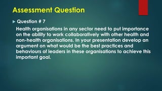 Assessment Question
 Question # 7
Health organisations in any sector need to put importance
on the ability to work collaboratively with other health and
non-health organisations. In your presentation develop an
argument on what would be the best practices and
behaviours of leaders in these organisations to achieve this
important goal.
 