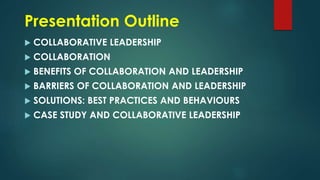 Presentation Outline
 COLLABORATIVE LEADERSHIP
 COLLABORATION
 BENEFITS OF COLLABORATION AND LEADERSHIP
 BARRIERS OF COLLABORATION AND LEADERSHIP
 SOLUTIONS: BEST PRACTICES AND BEHAVIOURS
 CASE STUDY AND COLLABORATIVE LEADERSHIP
 