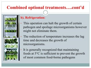 Combined optional treatments….cont’d
b). Refrigeration:
• This operation can halt the growth of certain
pathogen and spoilage microorganisms however
might not eliminate them.
• The reduction of temperature increases the lag
time and decreases the growth of
microorganisms.
• It is generally recognized that maintaining
foods at 5°C is sufficient to prevent the growth
of most common food-borne pathogens
 