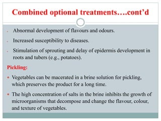 Combined optional treatments….cont’d
 Abnormal development of flavours and odours.
 Increased susceptibility to diseases.
 Stimulation of sprouting and delay of epidermis development in
roots and tubers (e.g., potatoes).
Pickling:
 Vegetables can be macerated in a brine solution for pickling,
which preserves the product for a long time.
 The high concentration of salts in the brine inhibits the growth of
microorganisms that decompose and change the flavour, colour,
and texture of vegetables.
 