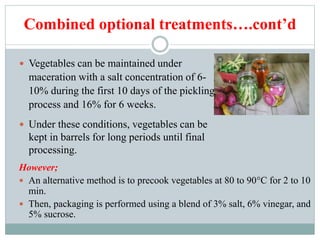 Combined optional treatments….cont’d
However;
 An alternative method is to precook vegetables at 80 to 90°C for 2 to 10
min.
 Then, packaging is performed using a blend of 3% salt, 6% vinegar, and
5% sucrose.
 Vegetables can be maintained under
maceration with a salt concentration of 6-
10% during the first 10 days of the pickling
process and 16% for 6 weeks.
 Under these conditions, vegetables can be
kept in barrels for long periods until final
processing.
 