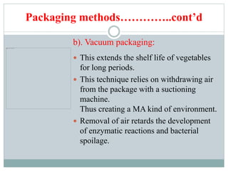 Packaging methods…………..cont’d
b). Vacuum packaging:
 This extends the shelf life of vegetables
for long periods.
 This technique relies on withdrawing air
from the package with a suctioning
machine.
Thus creating a MA kind of environment.
 Removal of air retards the development
of enzymatic reactions and bacterial
spoilage.
 