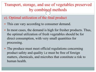 Transport, storage, and use of vegetables preserved
by combined methods
e). Optimal utilization of the final product
 This can vary according to consumer demand.
 In most cases, the demand is high for fresher products. Thus,
the optimal utilization of fresh vegetables should be for
direct consumption, with very small quantities for
processing.
 The produce must meet official regulations concerning
product safety and quality i.e must be free of foreign
matters, chemicals, and microbes that constitute a risk to
human health.
 