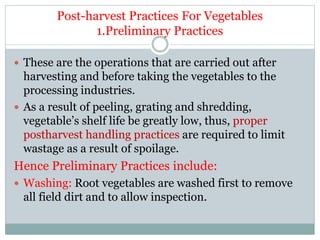 Post-harvest Practices For Vegetables
1.Preliminary Practices
 These are the operations that are carried out after
harvesting and before taking the vegetables to the
processing industries.
 As a result of peeling, grating and shredding,
vegetable’s shelf life be greatly low, thus, proper
postharvest handling practices are required to limit
wastage as a result of spoilage.
Hence Preliminary Practices include:
 Washing: Root vegetables are washed first to remove
all field dirt and to allow inspection.
 