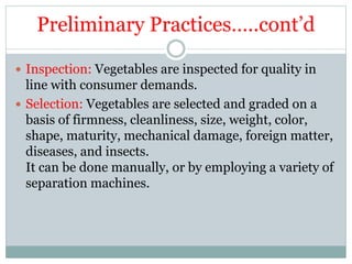 Preliminary Practices…..cont’d
 Inspection: Vegetables are inspected for quality in
line with consumer demands.
 Selection: Vegetables are selected and graded on a
basis of firmness, cleanliness, size, weight, color,
shape, maturity, mechanical damage, foreign matter,
diseases, and insects.
It can be done manually, or by employing a variety of
separation machines.
 