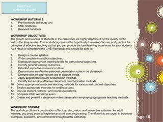 Step Four:
 Syllabus Design

WORKSHOP MATERIALS:
1. Pre-workshop self-study unit
2. CHE notebook.
3. Relevant handouts

WORKSHOP OBJECTIVES:
The growth and success of students in the classroom are highly dependent on the quality on the
instruction they receive. This workshop presents the opportunity to review, discuss, and practice the
principles of effective teaching so that you can provide the best learning experience for your students.
As a result of completing the CHE Workshop, you should be able to:

1.     Design a course syllabus.
2.     Write complete instruction objectives.
3.     Distinguish appropriate learning levels for instructional objectives.
4.     Identify general learning outcomes.
5.     Establish a positive classroom culture.
6.     Demonstrate an effective personal presentation style in the classroom.
7.     Demonstrate the appropriate use of support media.
8.     Apply appropriate content presentation methods.
9.     Identify and employ effective classroom communication methods.
10.   Select appropriate interactive teaching methods for various instructional objectives.
11.   Employ appropriate methods for ending a class.
12.   Discuss student, teacher, and course evaluations.
13.   Complete CHE Workshop exam.
14.   Create and present a classroom video presentation employing appropriate teaching methods.


WORKSHOP FORMAT:
The workshop utilizes a combination of lecture, discussion, and interactive activates. As adult
learners, you bring years of experience to the workshop setting. Therefore you are urged to volunteer
examples, questions, and comments throughout the workshop.                                                 Page 10
 