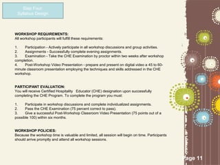 Step Four:
 Syllabus Design



WORKSHOP REQUIREMENTS:
All workshop participants will fulfill these requirements:

1.    Participation - Actively participate in all workshop discussions and group activities.
2.    Assignments - Successfully complete evening assignments.
3.    Examination - Take the CHE Examination by proctor within two weeks after workshop
completion.
4.    Post-Workshop Video Presentation - prepare and present on digital video a 45 to 60-
minute classroom presentation employing the techniques and skills addressed in the CHE
workshop.


PARTICIPANT EVALUATION:
You will receive Certified Hospitality Educator (CHE) designation upon successfully
completing the CHE Program. To complete the program you must:

1.    Participate in workshop discussions and complete individualized assignments.
2.    Pass the CHE Examination (75 percent correct to pass).
3.    Give a successful Post-Workshop Classroom Video Presentation (75 points out of a
possible 100) within six months.


WORKSHOP POLICIES:
Because the workshop time is valuable and limited, all session will begin on time. Participants
should arrive promptly and attend all workshop sessions.




                                                                                                  Page 11
 