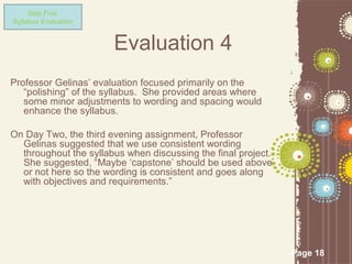 Step Five:
Syllabus Evaluation


                       Evaluation 4
Professor Gelinas’ evaluation focused primarily on the
   “polishing” of the syllabus. She provided areas where
   some minor adjustments to wording and spacing would
   enhance the syllabus.

On Day Two, the third evening assignment, Professor
  Gelinas suggested that we use consistent wording
  throughout the syllabus when discussing the final project.
  She suggested, “Maybe ‘capstone’ should be used above
  or not here so the wording is consistent and goes along
  with objectives and requirements.”




                                                               Page 18
 
