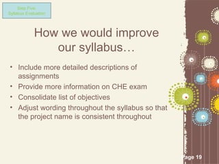 Step Five:
Syllabus Evaluation




             How we would improve
                our syllabus…
• Include more detailed descriptions of
  assignments
• Provide more information on CHE exam
• Consolidate list of objectives
• Adjust wording throughout the syllabus so that
  the project name is consistent throughout




                                                   Page 19
 
