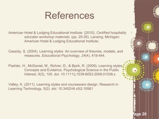 References
American Hotel & Lodging Educational Institute. (2010). Certified hospitality
         educator workshop materials. (pp. 25-30). Lansing, Michigan:
         American Hotel & Lodging Educational Institute.

Cassidy, S. (2004). Learning styles: An overview of theories, models, and
          measures. Educational Psychology, 24(4), 419-444.

Pashler, H., McDaniel, M., Rohrer, D., & Bjork, R. (2009). Learning styles:
          Concepts and Evidence. Psychological Science in the Public
          Interest, 9(3), 105. doi: 10.1111/j.1539-6053.2009.01038.x

Valley, K. (2011). Learning styles and courseware design. Research in
Learning Technology, 5(2). doi: 10.3402/rlt.v5i2.10561




                                                                                Page 20
 