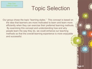 Step One:
   Select a Topic

                            Topic Selection
Our group chose the topic “learning styles.” This concept is based on
   the idea that learners are more motivated to learn and learn more
   efficiently when they can exercise their preferred learning methods.
    By examining this concept and understanding how and why
   people learn the way they do, we could enhance our teaching
   methods so that the overall learning experience is more enjoyable
   and successful.




                                                                          Page 4
 