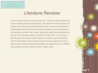 Step Two:
Literature Review



                         Literature Reviews
      A Learning style is defined as the preferred way in which an individual approaches
      a task or learning situation (Cassidy, 2004). Several theories have evolved on the
      subject, each working to describe the different ways in which an individual learns.
      Supporting literature claims that when learning activities accommodate different
      learning styles, motivation will increase, causing the overall learning experience to
      become more enjoyable, effective, and efficient (Valley, 2011). The concept of
      learning styles encompasses written materials, as well as commercial activities.
      Commercial activities include measuring devices that are published and sold to
      help educators assess individual learning styles and classify learners into different
      style categories (Pashler, McDaniel, Rohrer, & Bjork, 2009).




                                                                                              Page 5
 