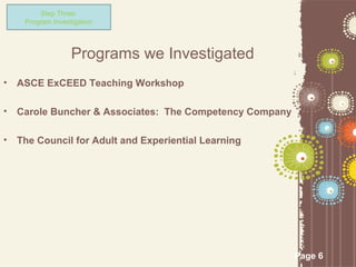 Step Three:
     Program Investigation



                   Programs we Investigated
•   ASCE ExCEED Teaching Workshop

•   Carole Buncher & Associates: The Competency Company

•   The Council for Adult and Experiential Learning




                                                          Page 6
 