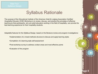 Step Four:
    Syllabus Design


                               Syllabus Rationale
The purpose of the Educational Institute of the American Hotel & Lodging Association Certified
Hospitality Educator (CHE) Workshop is to review, discuss, and practice the principles of effective
teaching so that participants, who are adult educators working in the field of hospitality, can provide the
best learning experience for their hospitality students.



Adaptable features for the Syllabus Design, based on the literature review and program investigations:

       •Implementation of a mixed-methods structure to discuss and apply learning styles

       •Completion of a learning style self-assessment

       •Post-workshop survey to address unclear areas and most effective points

       •Evaluation of the program




                                                                                                              Page 8
 