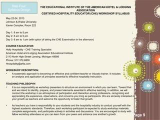 Step Four:                THE EDUCATIONAL INSTITUTE OF THE AMERICAN HOTEL & LODGING
    Syllabus Design                                     ASSOCIATION
                                 CERTIFIED HOSPITALITY EDUCATOR (CHE) WORKSHOP SYLLABUS
May 22-24, 2013
Johnson & Wales University
Xavier Complex, Room 222

Day 1: 8 am to 5 pm
Day 2: 8 am to 5 pm
Day 3: 8 am to 1 pm (with option of taking the CHE Examination in the afternoon)

COURSE FACILITATOR:
Holly Hospitality - CHE Training Specialist
American Hotel and Lodging Association Educational Institute
2113 North High Street Lansing, Michigan 48906
Phone: 517-372-8800
hhospitality@ahla.com

WORKSHOP DESCRIPTION:
•  A systematic approach to becoming an effective and confident teacher or industry trainer. It includes
   an analysis and application of principles essential to effective hospitality instruction.

TEACHING PHILOSOPHY:
•   It is our responsibility as workshop presenters to structure an environment in which you can learn. Toward that
    end we intend to identify, prepare, and present elements essential to effective teaching. In addition, we will
    conduct the workshop in an atmosphere of participation and interaction among professions, recognizing and
    appreciating the experience, observations, and concerns you bring as participants. We are sincerely interested in
    your growth as teachers and welcome the opportunity to foster that growth.

•     As teachers you have a responsibility to your students and the hospitality industry to conduct yourself with the
      highest academic standards. Therefore, each workshop participant is expected to study workshop materials,
      complete assignments, and participate actively in activities and discussions. You are encouraged to study with
      fellow workshop attendees so you can learn from your peers and enhance one another's growth.                       Page 9
 