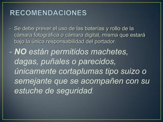 - Se debe prever el uso de las baterías y rollo de la
  cámara fotográfica o cámara digital, misma que estará
  bajo la única responsabilidad del portador.

- NO están permitidos machetes,
  dagas, puñales o parecidos,
  únicamente cortaplumas tipo suizo o
  semejante que se acompañen con su
  estuche de seguridad.
 