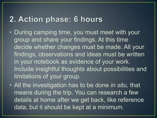 • During camping time, you must meet with your
  group and share your findings. At this time
  decide whether changes must be made. All your
  findings, observations and ideas must be written
  in your notebook as evidence of your work.
  Include insightful thoughts about possibilities and
  limitations of your group.
• All the investigation has to be done in situ, that
  means during the trip. You can research a few
  details at home after we get back, like reference
  data, but it should be kept at a minimum.
 