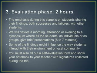 • The emphasis during this stage is on students sharing
  their findings, both successes and failures, with other
  students.
• We will devote a morning, afternoon or evening to a
  symposium where all the students, as individuals or as
  groups, give brief presentations (5 to 7 minutes).
• Some of the findings might influence the way students
  interact with their environment or local community.
• You must also fill out a self-evaluation form and show
  your notebook to your teacher with signatures collected
  during the trip.
 