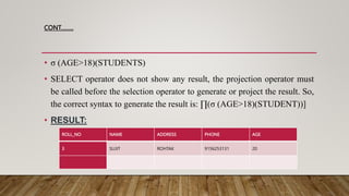 CONT……..
• σ (AGE>18)(STUDENTS)
• SELECT operator does not show any result, the projection operator must
be called before the selection operator to generate or project the result. So,
the correct syntax to generate the result is: ∏(σ (AGE>18)(STUDENT))]
• RESULT:
ROLL_NO NAME ADDRESS PHONE AGE
3 SUJIT ROHTAK 9156253131 20
 