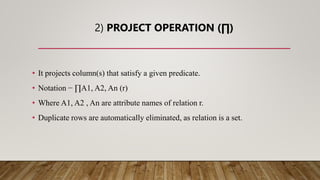 2) PROJECT OPERATION (∏)
• It projects column(s) that satisfy a given predicate.
• Notation − ∏A1, A2, An (r)
• Where A1, A2 , An are attribute names of relation r.
• Duplicate rows are automatically eliminated, as relation is a set.
 