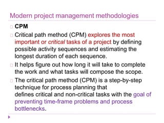 Modern project management methodologies
CPM
Critical path method (CPM) explores the most
important or critical tasks of a project by defining
possible activity sequences and estimating the
longest duration of each sequence.
It helps figure out how long it will take to complete
the work and what tasks will compose the scope.
The critical path method (CPM) is a step-by-step
technique for process planning that
defines critical and non-critical tasks with the goal of
preventing time-frame problems and process
bottlenecks.
 