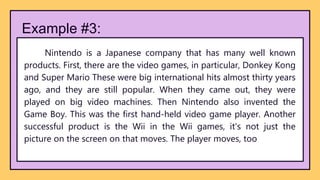 Example #3:
Nintendo is a Japanese company that has many well known
products. First, there are the video games, in particular, Donkey Kong
and Super Mario These were big international hits almost thirty years
ago, and they are still popular. When they came out, they were
played on big video machines. Then Nintendo also invented the
Game Boy. This was the first hand-held video game player. Another
successful product is the Wii in the Wii games, it's not just the
picture on the screen on that moves. The player moves, too
 