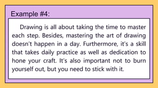 Example #4:
Drawing is all about taking the time to master
each step. Besides, mastering the art of drawing
doesn’t happen in a day. Furthermore, it’s a skill
that takes daily practice as well as dedication to
hone your craft. It’s also important not to burn
yourself out, but you need to stick with it.
 