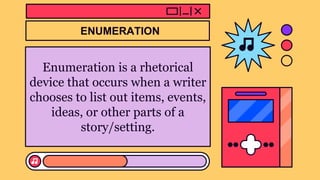 Enumeration is a rhetorical
device that occurs when a writer
chooses to list out items, events,
ideas, or other parts of a
story/setting.
ENUMERATION
 