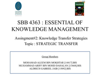 SBB 4363 : ESSENTIAL OF
KNOWLEDGE MANAGEMENT
 Assingment#2: Knowledge Transfer Strategies
      Topic : STRATEGIC TRANSFER


                  Group Members

     MOHAMAD ALEEM BIN MOKHTAR [14417] BIS
   MUHAMMAD ARIFF BIN MOHD DAHALAN [13668] BIS
        ALDRICH GABRIEL JAIB [15092] BIS
 