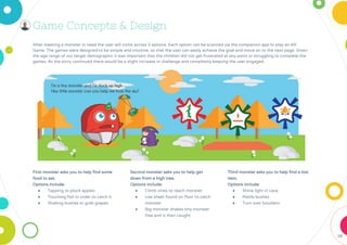 38
First monster asks you to help find some
food to eat.
Options include:
● Tapping to pluck apples
● Touching fish in order to catch it
● Shaking bushes to grab grapes
Second monster asks you to help get
down from a high tree.
Options include:
● Climb vines to reach monster
● Use sheet found on floor to catch
monster
● Big monster shakes tiny monster
free and is then caught
Third monster asks you to help find a lost
item.
Options include:
● Shine light in cave
● Rattle bushes
● Turn over boulders
Game Concepts & Design
After meeting a monster in need the user will come across 3 options. Each option can be scanned via the companion app to play an AR
Game. The games were designed to be simple and intuitive, so that the user can easily achieve the goal and move on to the next page. Given
the age range of our target demographic it was important that the children did not get frustrated at any point or struggling to complete the
games. As the story continued there would be a slight increase in challenge and complexity keeping the user engaged.
 