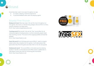 65
Sound
Sound has been used in two ways throughout our app
● To create a relaxing, immersive experience
● To provide feedback when users are playing a game
Royalty Free Sounds
Background music (New day song) : We use this music throughout our
mini games. The music is in the kid song category that we think it is merry
song for strolling in our book story.
(from: http://www.orangefreesounds.com)
Touching sound (Pop sound) : We use the “Pop” sound effect for all
interactive objects including buttons. It will be noticed by players when
their touching is active. This sound is from popping bubble and kids like
bubbles.
(from: http://www.freesfx.co.uk)
Good Job sound (Grunt birthday party sound effect) : Used to congrats
players when they complete the mini games. It will make players feel
good when they finish the game and cheer them on for the next games.
Shaking bush sound : This sound effect is the same sound as shaking
bushes in real life. It is the special sound effect which is added later to
help players notice that they are interacting with the bushes.
(from: http://www.freesfx.co.uk)
 