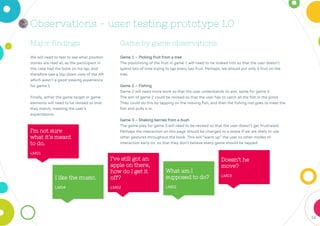 74
Major findings
We will need to test to see what position
stories are read at, as the participant in
this case had the book on his lap, and
therefore saw a top down view of the AR
which wasn’t a good viewing experience
for game 1.
Finally, either the game target or game
elements will need to be revised so that
they match, meeting the user's
expectations.
Game by game observations
Game 1 – Picking fruit from a tree
The positioning of the fruit in game 1 will need to be looked into so that the user doesn’t
spend lots of time trying to tap every last fruit. Perhaps, we should put only 3 fruit on the
tree.
Game 2 – Fishing
Game 2 will need more work so that the user understands its aim, same for game 3.
The aim of game 2 could be revised so that the user has to catch all the fish in the pond.
They could do this by tapping on the moving fish, and then the fishing rod goes to meet the
fish and pulls it in.
Game 3 – Shaking berries from a bush
The game play for game 3 will need to be revised so that the user doesn’t get frustrated.
Perhaps the interaction on this page should be changed to a swipe if we are likely to use
other gestures throughout the book. This will “warm up” the user to other modes of
interaction early on, so that they don’t believe every game should be tapped.
Observations - user testing prototype 1.0
I’m not sure
what it’s meant
to do.
LM01
I like the music.
LM04
I’ve still got an
apple on there,
how do I get it
off?
LM02
What am I
supposed to do?
LM02
Doesn’t he
move?
LM03
 