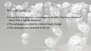Millennial Campaign
It was the first attempt to brand gems, to sell a “De Beers diamond”
rather that a regular diamond
The campaign occurred at a time of rapid change
The campaign was centered in the US
Symbiosis Institute of Business Management, Bengaluru 21
 