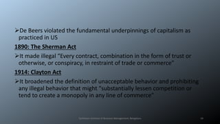 De Beers violated the fundamental underpinnings of capitalism as
practiced in US
1890: The Sherman Act
It made illegal “Every contract, combination in the form of trust or
otherwise, or conspiracy, in restraint of trade or commerce”
1914: Clayton Act
It broadened the definition of unacceptable behavior and prohibiting
any illegal behavior that might “substantially lessen competition or
tend to create a monopoly in any line of commerce”
Symbiosis Institute of Business Management, Bengaluru 24
 