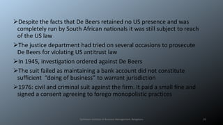 Despite the facts that De Beers retained no US presence and was
completely run by South African nationals it was still subject to reach
of the US law
The justice department had tried on several occasions to prosecute
De Beers for violating US antitrust law
In 1945, investigation ordered against De Beers
The suit failed as maintaining a bank account did not constitute
sufficient “doing of business” to warrant jurisdiction
1976: civil and criminal suit against the firm. It paid a small fine and
signed a consent agreeing to forego monopolistic practices
Symbiosis Institute of Business Management, Bengaluru 25
 