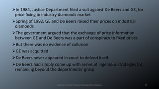 In 1984, Justice Department filed a suit against De Beers and GE, for
price fixing in industry diamonds market
Spring of 1992, GE and De Beers raised their prices on industrial
diamonds
The government argued that the exchange of price information
between GE and De Beers was a part of conspiracy to fixed prices
But there was no evidence of collusion
GE was acquitted
De Beers never appeared in court to defend itself
De Beers had simply come up with series of ingenious strategies for
remaining beyond the departments’ grasp
Symbiosis Institute of Business Management, Bengaluru 26
 
