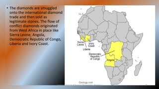 • The diamonds are smuggled
onto the international diamond
trade and then sold as
legitimate stones. The flow of
conflict diamonds originated
from West Africa in place like
Sierra Leone, Angola,
Democratic Republic of Congo,
Liberia and Ivory Coast.
Symbiosis Institute of Business Management, Bengaluru 29
 