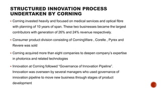 STRUCTURED INNOVATION PROCESS
UNDERTAKEN BY CORNING
 Corning invested heavily and focused on medical services and optical fibre
with planning of 10 years of span. These two businesses became the largest
contributors with generation of 26% and 24% revenue respectively.
 Consumer product division consisting of CorningWare , Corelle , Pyrex and
Revere was sold
 Corning acquired more than eight companies to deepen company’s expertise
in photonics and related technologies
 Innovation at Corning followed “Governance of Innovation Pipeline”.
Innovation was overseen by several managers who used governance of
innovation pipeline to move new business through stages of product
development
 